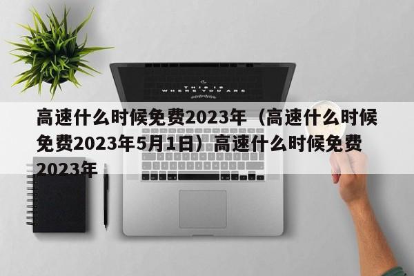高速什么时候免费2023年（高速什么时候免费2023年5月1日）高速什么时候免费2023年