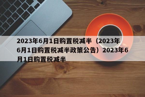 2023年6月1日购置税减半（2023年6月1日购置税减半政策公告）2023年6月1日购置税减半