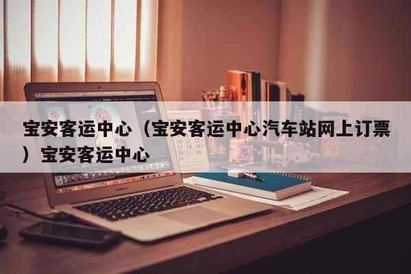 宝安客运中心（宝安客运中心汽车站网上订票）宝安客运中心