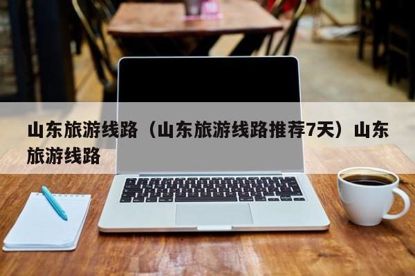 山东旅游线路（山东旅游线路推荐7天）山东旅游线路