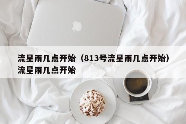 流星雨几点开始（813号流星雨几点开始）流星雨几点开始