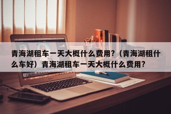 青海湖租车一天大概什么费用?（青海湖租什么车好）青海湖租车一天大概什么费用?