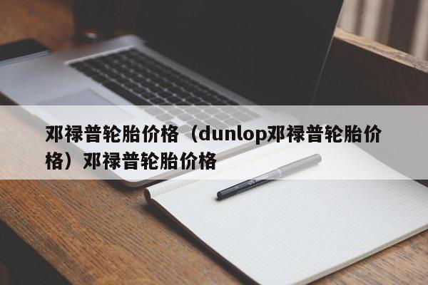 邓禄普轮胎价格（dunlop邓禄普轮胎价格）邓禄普轮胎价格