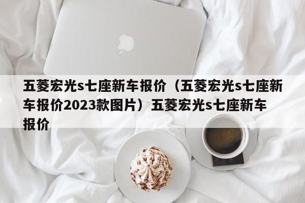 五菱宏光s七座新车报价（五菱宏光s七座新车报价2023款图片）五菱宏光s七座新车报价