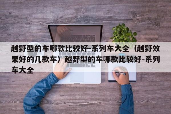 越野型的车哪款比较好-系列车大全（越野效果好的几款车）越野型的车哪款比较好-系列车大全