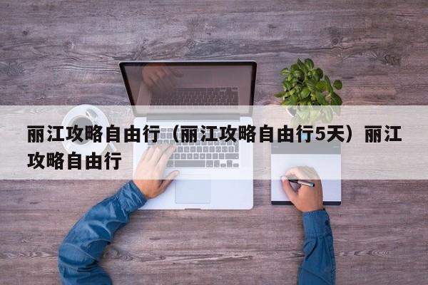 丽江攻略自由行（丽江攻略自由行5天）丽江攻略自由行