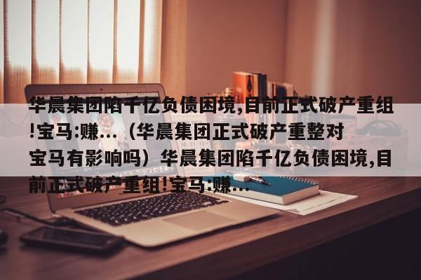 华晨集团陷千亿负债困境,目前正式破产重组!宝马:赚...（华晨集团正式破产重整对宝马有影响吗）华晨集团陷千亿负债困境,目前正式破产重组!宝马:赚...