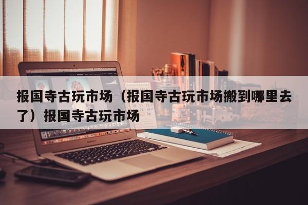 报国寺古玩市场（报国寺古玩市场搬到哪里去了）报国寺古玩市场