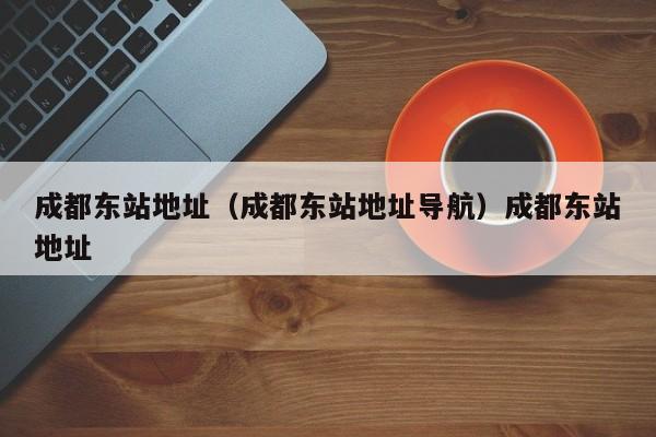 成都东站地址（成都东站地址导航）成都东站地址
