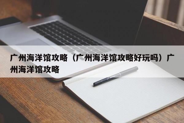 广州海洋馆攻略（广州海洋馆攻略好玩吗）广州海洋馆攻略