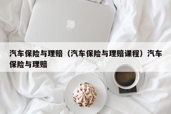 汽车保险与理赔（汽车保险与理赔课程）汽车保险与理赔