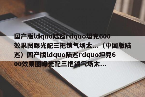 国产版ldquo陆巡rdquo坦克600效果图曝光配三把锁气场太...（中国版陆巡）国产版ldquo陆巡rdquo坦克600效果图曝光配三把锁气场太...