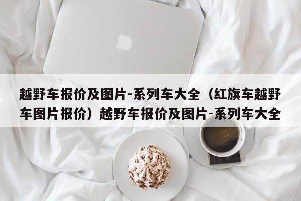越野车报价及图片-系列车大全（红旗车越野车图片报价）越野车报价及图片-系列车大全