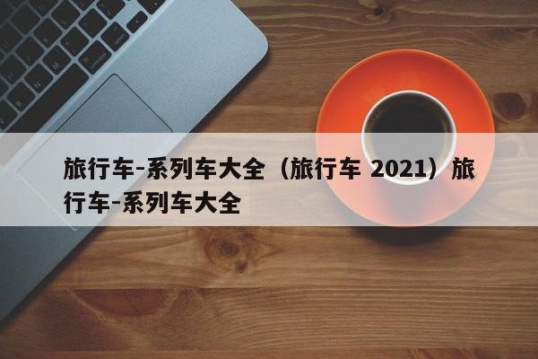 旅行车-系列车大全（旅行车 2021）旅行车-系列车大全