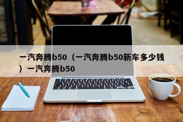 一汽奔腾b50（一汽奔腾b50新车多少钱）一汽奔腾b50