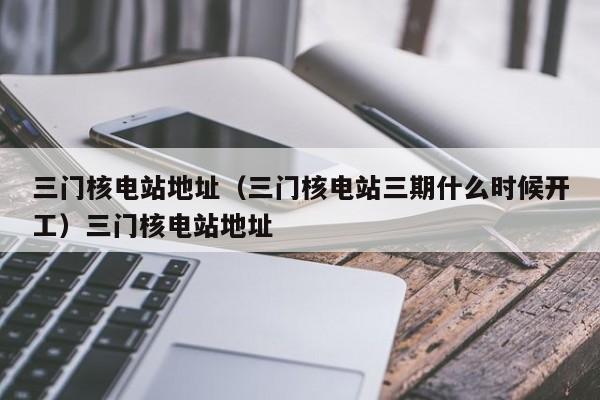 三门核电站地址（三门核电站三期什么时候开工）三门核电站地址