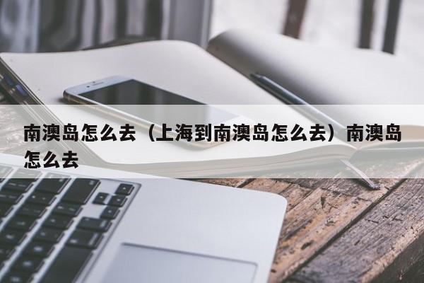 南澳岛怎么去（上海到南澳岛怎么去）南澳岛怎么去