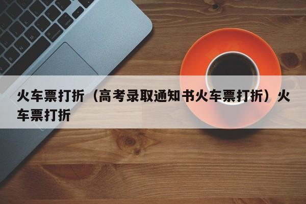 火车票打折（高考录取通知书火车票打折）火车票打折