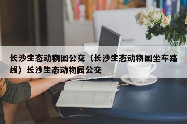 长沙生态动物园公交（长沙生态动物园坐车路线）长沙生态动物园公交