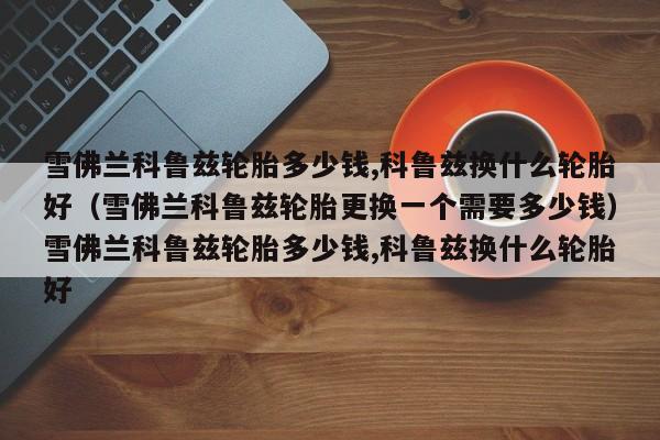 雪佛兰科鲁兹轮胎多少钱,科鲁兹换什么轮胎好（雪佛兰科鲁兹轮胎更换一个需要多少钱）雪佛兰科鲁兹轮胎多少钱,科鲁兹换什么轮胎好