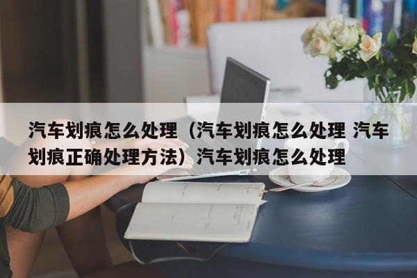 汽车划痕怎么处理（汽车划痕怎么处理 汽车划痕正确处理方法）汽车划痕怎么处理