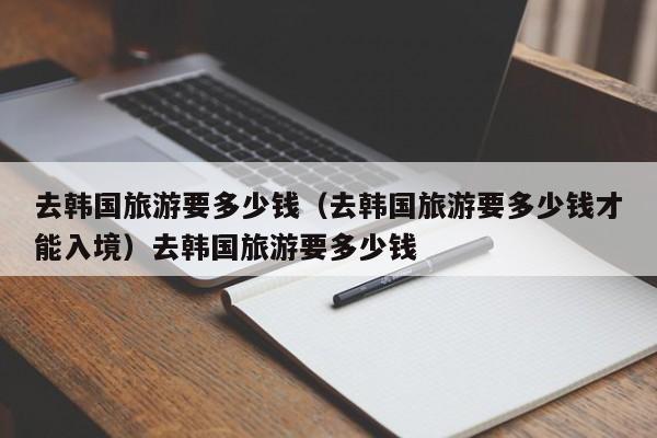 去韩国旅游要多少钱（去韩国旅游要多少钱才能入境）去韩国旅游要多少钱