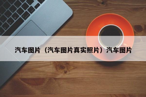 汽车图片（汽车图片真实照片）汽车图片