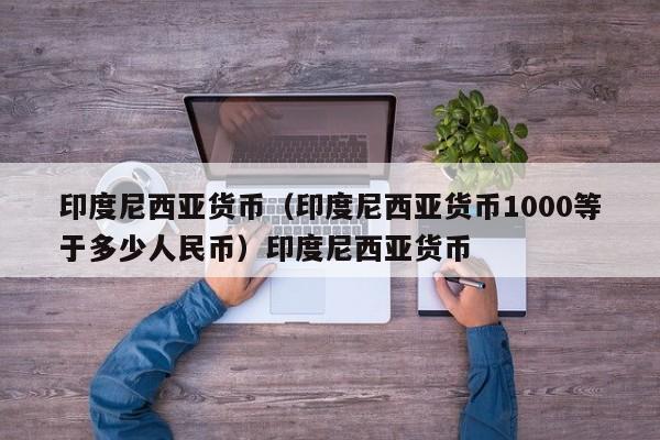 印度尼西亚货币（印度尼西亚货币1000等于多少人民币）印度尼西亚货币