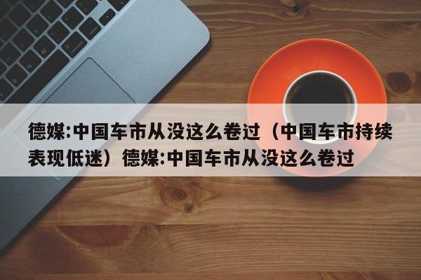 德媒:中国车市从没这么卷过（中国车市持续表现低迷）德媒:中国车市从没这么卷过