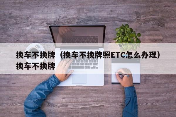 换车不换牌（换车不换牌照ETC怎么办理）换车不换牌