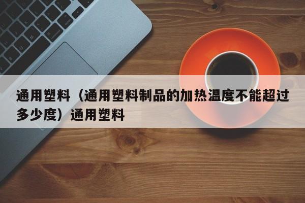 通用塑料（通用塑料制品的加热温度不能超过多少度）通用塑料