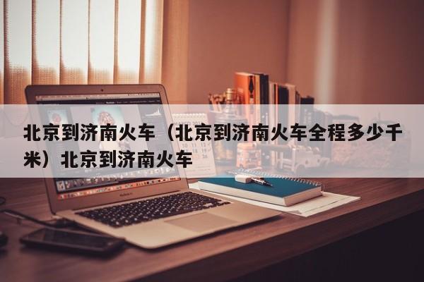 北京到济南火车（北京到济南火车全程多少千米）北京到济南火车