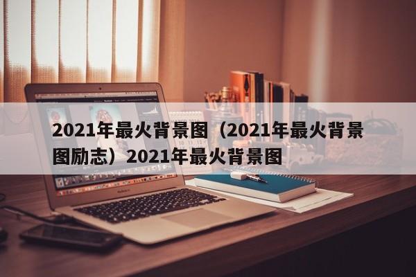 2021年最火背景图（2021年最火背景图励志）2021年最火背景图