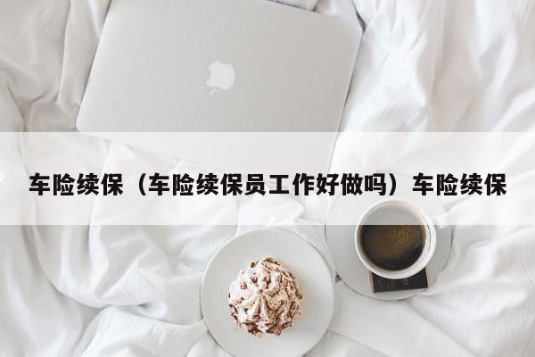 车险续保（车险续保员工作好做吗）车险续保