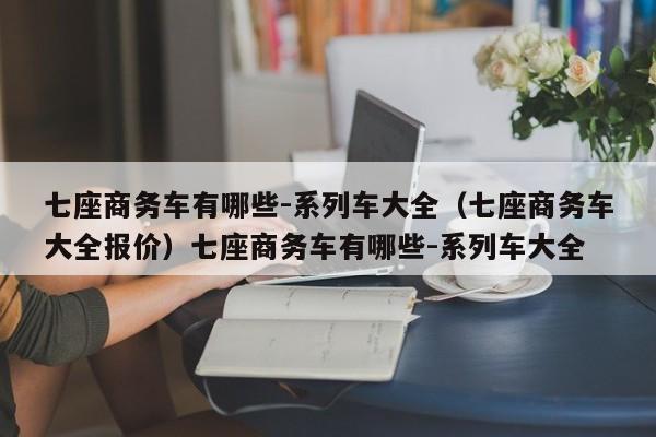 七座商务车有哪些-系列车大全（七座商务车大全报价）七座商务车有哪些-系列车大全
