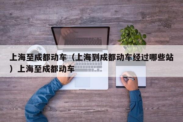 上海至成都动车（上海到成都动车经过哪些站）上海至成都动车