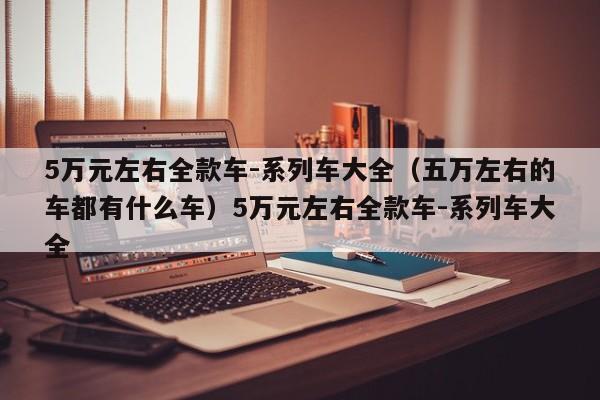5万元左右全款车-系列车大全（五万左右的车都有什么车）5万元左右全款车-系列车大全