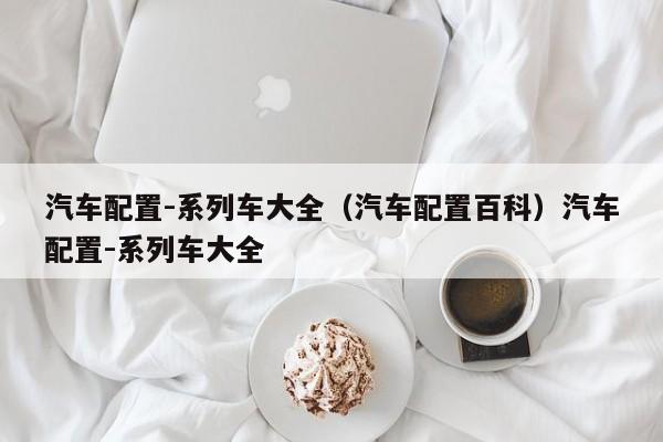 汽车配置-系列车大全（汽车配置百科）汽车配置-系列车大全
