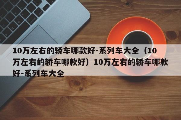 10万左右的轿车哪款好-系列车大全（10万左右的轿车哪款好）10万左右的轿车哪款好-系列车大全
