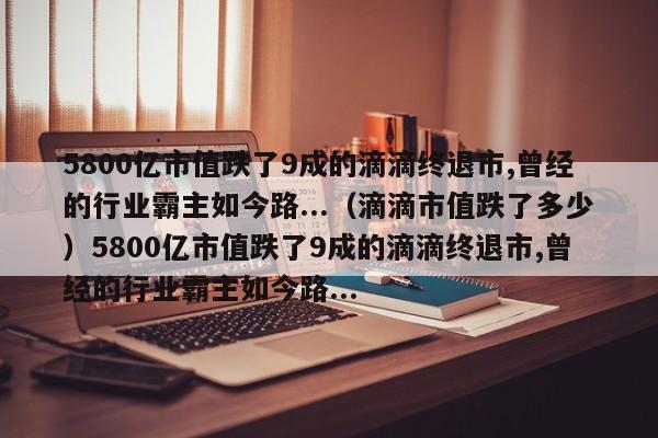 5800亿市值跌了9成的滴滴终退市,曾经的行业霸主如今路...（滴滴市值跌了多少）5800亿市值跌了9成的滴滴终退市,曾经的行业霸主如今路...