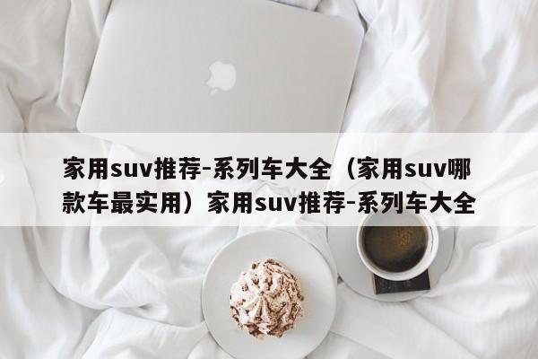 家用suv推荐-系列车大全（家用suv哪款车最实用）家用suv推荐-系列车大全
