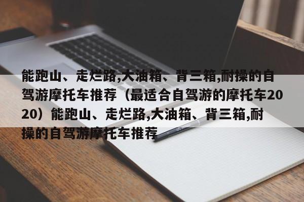 能跑山、走烂路,大油箱、背三箱,耐操的自驾游摩托车推荐（最适合自驾游的摩托车2020）能跑山、走烂路,大油箱、背三箱,耐操的自驾游摩托车推荐