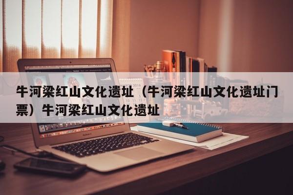 牛河梁红山文化遗址（牛河梁红山文化遗址门票）牛河梁红山文化遗址