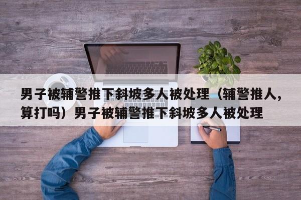 男子被辅警推下斜坡多人被处理（辅警推人,算打吗）男子被辅警推下斜坡多人被处理