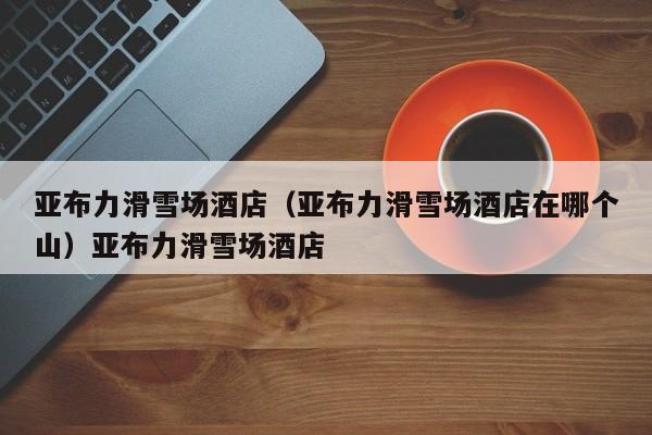 亚布力滑雪场酒店（亚布力滑雪场酒店在哪个山）亚布力滑雪场酒店