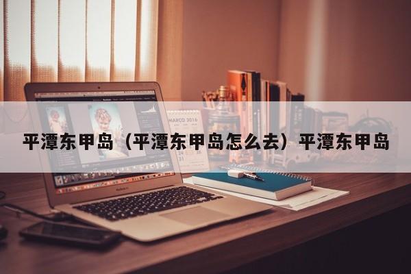 平潭东甲岛（平潭东甲岛怎么去）平潭东甲岛