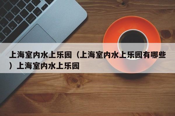 上海室内水上乐园（上海室内水上乐园有哪些）上海室内水上乐园