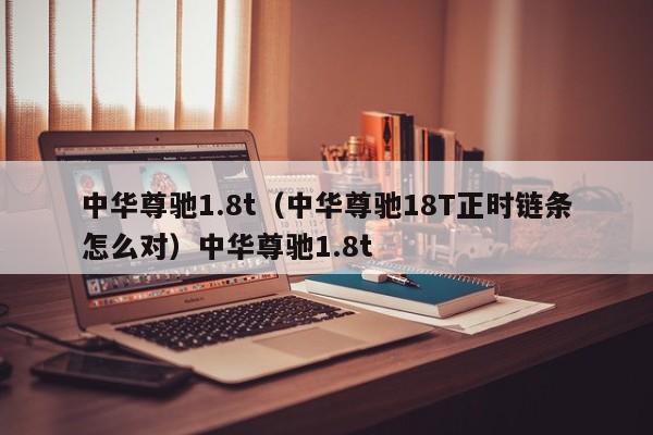 中华尊驰1.8t（中华尊驰18T正时链条怎么对）中华尊驰1.8t