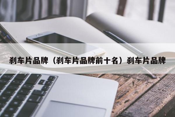 刹车片品牌（刹车片品牌前十名）刹车片品牌