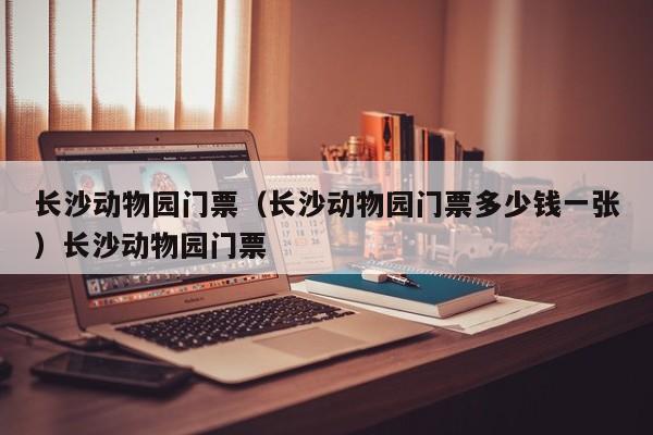 长沙动物园门票（长沙动物园门票多少钱一张）长沙动物园门票